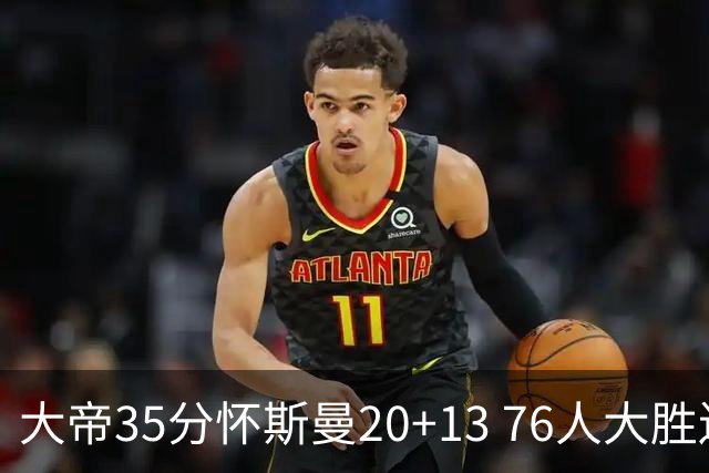 大帝35分怀斯曼20+13 76人大胜送活塞22连败