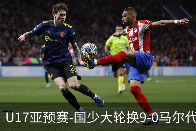U17亚预赛-国少大轮换9-0马尔代夫 国少3连胜末轮将战韩国